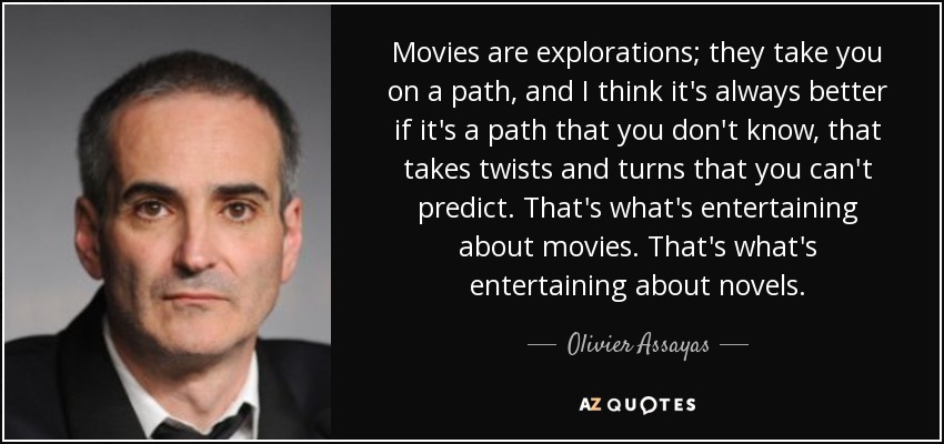 Movies are explorations; they take you on a path, and I think it's always better if it's a path that you don't know, that takes twists and turns that you can't predict. That's what's entertaining about movies. That's what's entertaining about novels. - Olivier Assayas