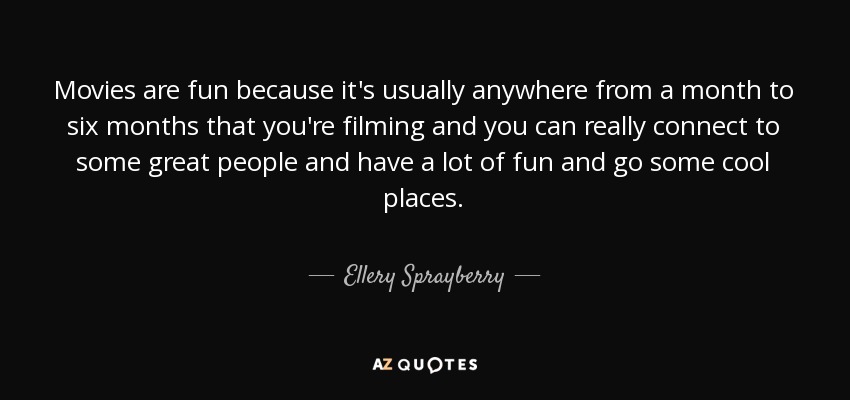 Movies are fun because it's usually anywhere from a month to six months that you're filming and you can really connect to some great people and have a lot of fun and go some cool places. - Ellery Sprayberry