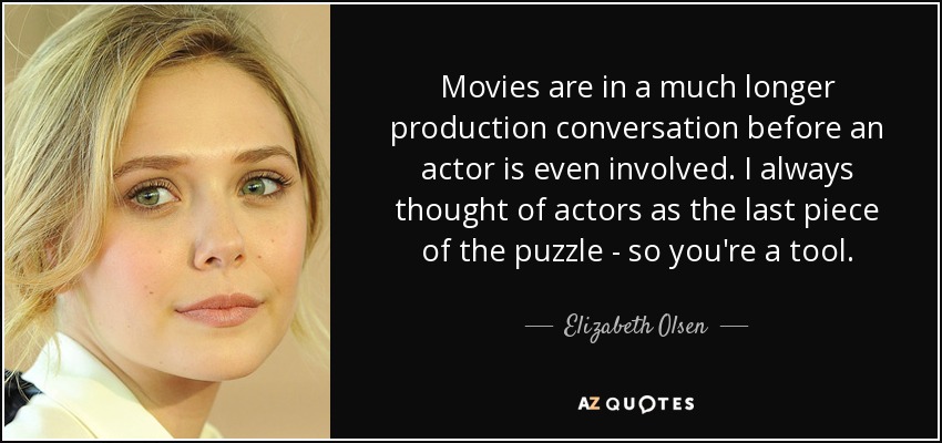 Movies are in a much longer production conversation before an actor is even involved. I always thought of actors as the last piece of the puzzle - so you're a tool. - Elizabeth Olsen
