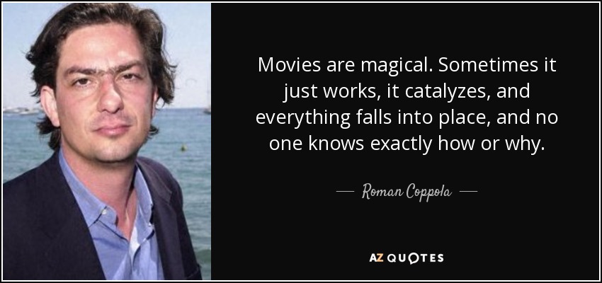 Movies are magical. Sometimes it just works, it catalyzes, and everything falls into place, and no one knows exactly how or why. - Roman Coppola