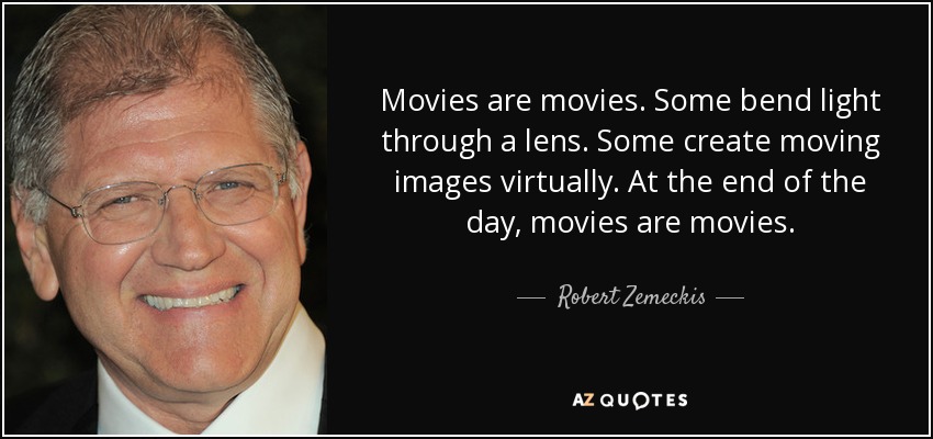 Movies are movies. Some bend light through a lens. Some create moving images virtually. At the end of the day, movies are movies. - Robert Zemeckis