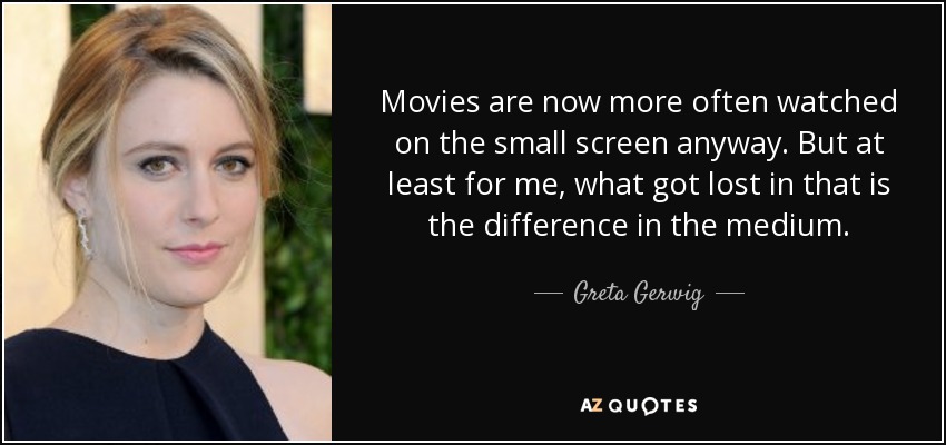 Movies are now more often watched on the small screen anyway. But at least for me, what got lost in that is the difference in the medium. - Greta Gerwig