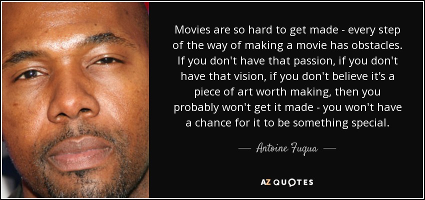 Movies are so hard to get made - every step of the way of making a movie has obstacles. If you don't have that passion, if you don't have that vision, if you don't believe it's a piece of art worth making, then you probably won't get it made - you won't have a chance for it to be something special. - Antoine Fuqua