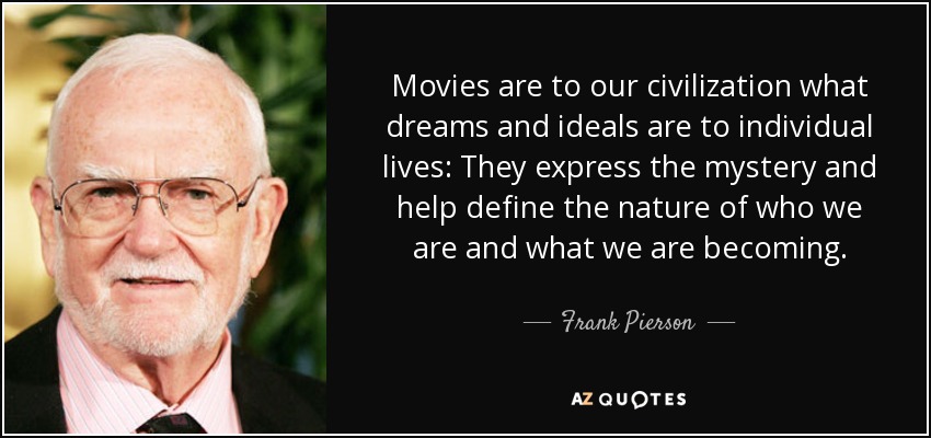 Movies are to our civilization what dreams and ideals are to individual lives: They express the mystery and help define the nature of who we are and what we are becoming. - Frank Pierson