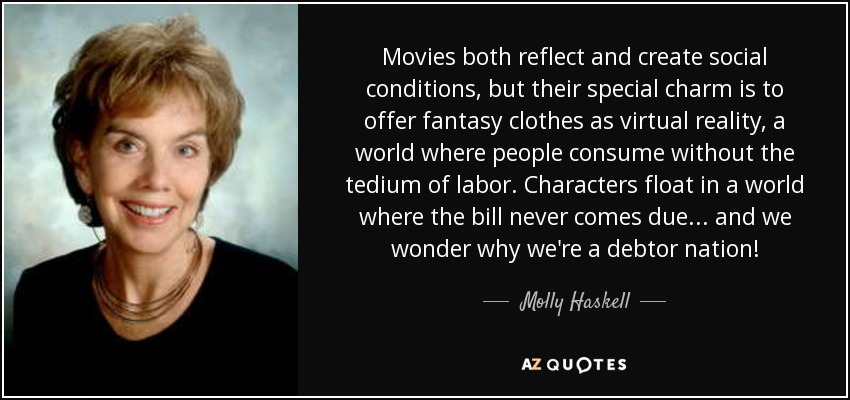 Movies both reflect and create social conditions, but their special charm is to offer fantasy clothes as virtual reality, a world where people consume without the tedium of labor. Characters float in a world where the bill never comes due ... and we wonder why we're a debtor nation! - Molly Haskell