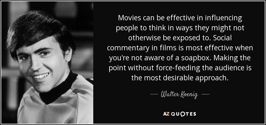 Movies can be effective in influencing people to think in ways they might not otherwise be exposed to. Social commentary in films is most effective when you're not aware of a soapbox. Making the point without force-feeding the audience is the most desirable approach. - Walter Koenig