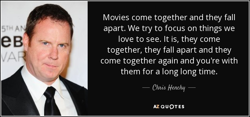 Movies come together and they fall apart. We try to focus on things we love to see. It is, they come together, they fall apart and they come together again and you're with them for a long long time. - Chris Henchy