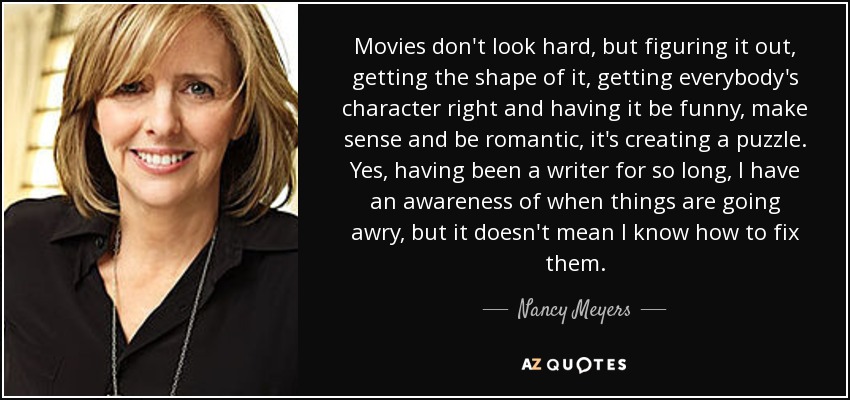 Movies don't look hard, but figuring it out, getting the shape of it, getting everybody's character right and having it be funny, make sense and be romantic, it's creating a puzzle. Yes, having been a writer for so long, I have an awareness of when things are going awry, but it doesn't mean I know how to fix them. - Nancy Meyers