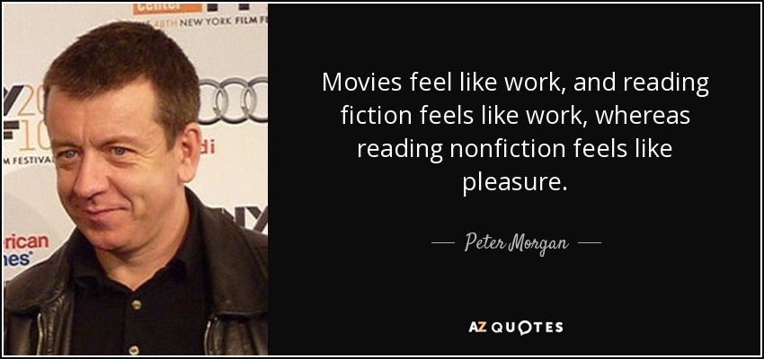 Movies feel like work, and reading fiction feels like work, whereas reading nonfiction feels like pleasure. - Peter Morgan