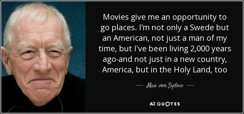 Movies give me an opportunity to go places. I'm not only a Swede but an American, not just a man of my time, but I've been living 2,000 years ago-and not just in a new country, America, but in the Holy Land, too - Max von Sydow