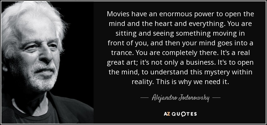 Movies have an enormous power to open the mind and the heart and everything. You are sitting and seeing something moving in front of you, and then your mind goes into a trance. You are completely there. It's a real great art; it's not only a business. It's to open the mind, to understand this mystery within reality. This is why we need it. - Alejandro Jodorowsky