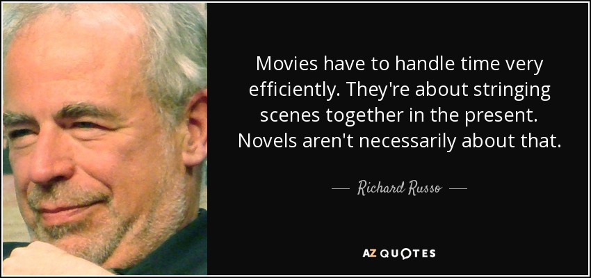 Movies have to handle time very efficiently. They're about stringing scenes together in the present. Novels aren't necessarily about that. - Richard Russo