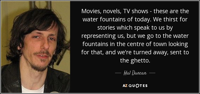 Movies, novels, TV shows - these are the water fountains of today. We thirst for stories which speak to us by representing us, but we go to the water fountains in the centre of town looking for that, and we're turned away, sent to the ghetto. - Hal Duncan