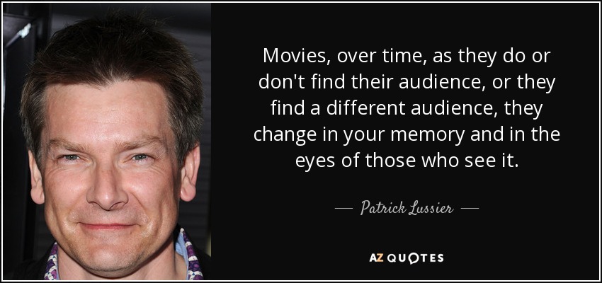 Movies, over time, as they do or don't find their audience, or they find a different audience, they change in your memory and in the eyes of those who see it. - Patrick Lussier