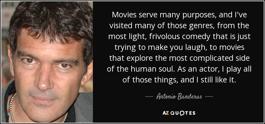 Movies serve many purposes, and I've visited many of those genres, from the most light, frivolous comedy that is just trying to make you laugh, to movies that explore the most complicated side of the human soul. As an actor, I play all of those things, and I still like it. - Antonio Banderas