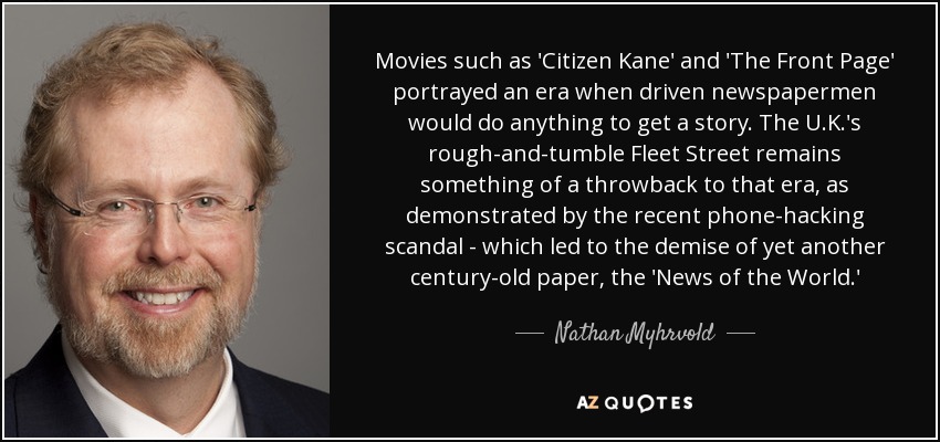 Movies such as 'Citizen Kane' and 'The Front Page' portrayed an era when driven newspapermen would do anything to get a story. The U.K.'s rough-and-tumble Fleet Street remains something of a throwback to that era, as demonstrated by the recent phone-hacking scandal - which led to the demise of yet another century-old paper, the 'News of the World.' - Nathan Myhrvold