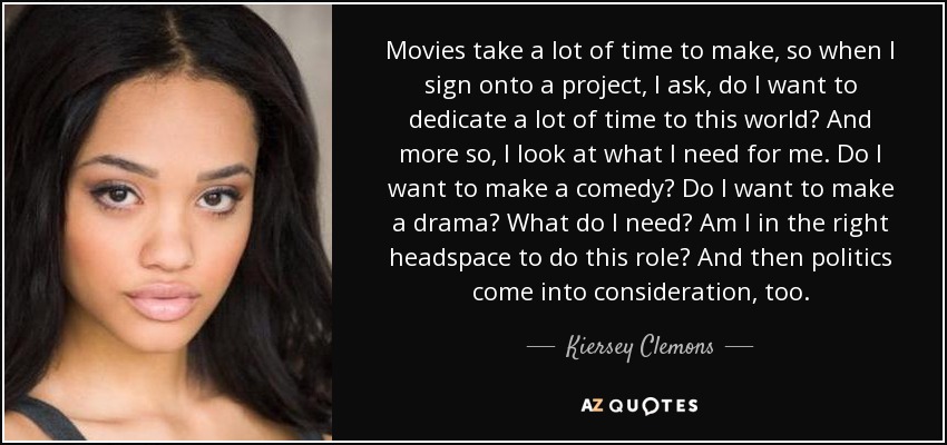 Movies take a lot of time to make, so when I sign onto a project, I ask, do I want to dedicate a lot of time to this world? And more so, I look at what I need for me. Do I want to make a comedy? Do I want to make a drama? What do I need? Am I in the right headspace to do this role? And then politics come into consideration, too. - Kiersey Clemons