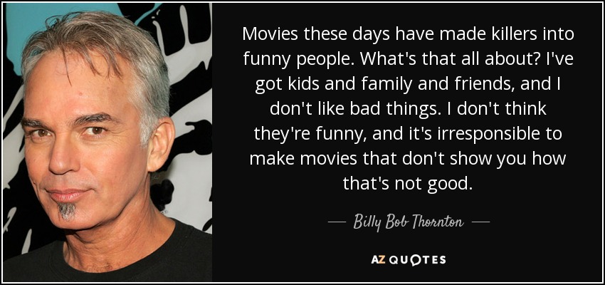 Movies these days have made killers into funny people. What's that all about? I've got kids and family and friends, and I don't like bad things. I don't think they're funny, and it's irresponsible to make movies that don't show you how that's not good. - Billy Bob Thornton