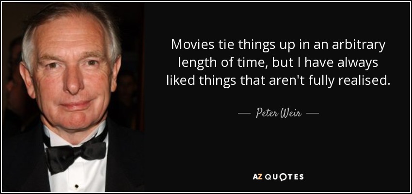 Movies tie things up in an arbitrary length of time, but I have always liked things that aren't fully realised. - Peter Weir