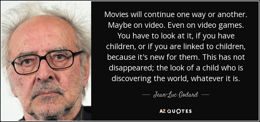 Movies will continue one way or another. Maybe on video. Even on video games. You have to look at it, if you have children, or if you are linked to children, because it's new for them. This has not disappeared; the look of a child who is discovering the world, whatever it is. - Jean-Luc Godard