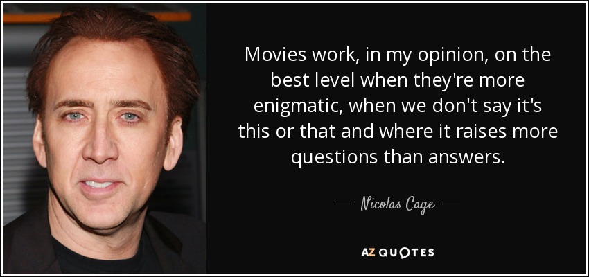 Movies work, in my opinion, on the best level when they're more enigmatic, when we don't say it's this or that and where it raises more questions than answers. - Nicolas Cage