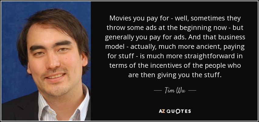 Movies you pay for - well, sometimes they throw some ads at the beginning now - but generally you pay for ads. And that business model - actually, much more ancient, paying for stuff - is much more straightforward in terms of the incentives of the people who are then giving you the stuff. - Tim Wu