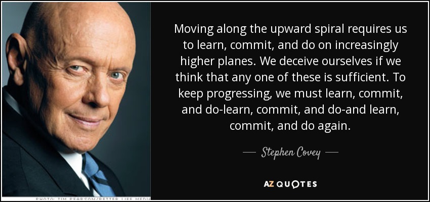 Moving along the upward spiral requires us to learn, commit, and do on increasingly higher planes. We deceive ourselves if we think that any one of these is sufficient. To keep progressing, we must learn, commit, and do-learn, commit, and do-and learn, commit, and do again. - Stephen Covey