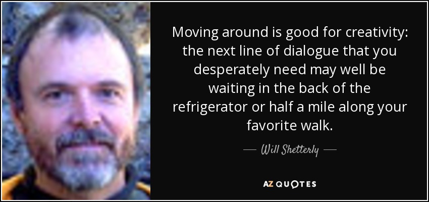 Moving around is good for creativity: the next line of dialogue that you desperately need may well be waiting in the back of the refrigerator or half a mile along your favorite walk. - Will Shetterly