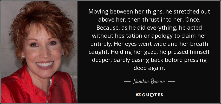 Moving between her thighs, he stretched out above her, then thrust into her. Once. Because, as he did everything, he acted without hesitation or apology to claim her entirely. Her eyes went wide and her breath caught. Holding her gaze, he pressed himself deeper, barely easing back before pressing deep again. - Sandra Brown