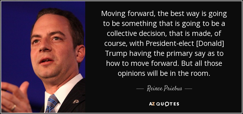 Moving forward, the best way is going to be something that is going to be a collective decision, that is made, of course, with President-elect [Donald] Trump having the primary say as to how to move forward. But all those opinions will be in the room. - Reince Priebus