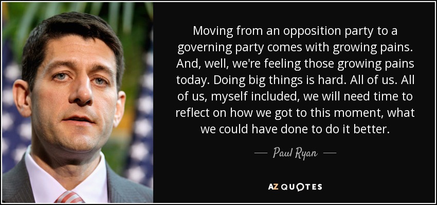 Moving from an opposition party to a governing party comes with growing pains. And, well, we're feeling those growing pains today. Doing big things is hard. All of us. All of us, myself included, we will need time to reflect on how we got to this moment, what we could have done to do it better. - Paul Ryan