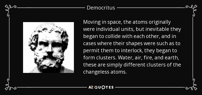 Moving in space, the atoms originally were individual units, but inevitable they began to collide with each other, and in cases where their shapes were such as to permit them to interlock, they began to form clusters. Water, air, fire, and earth, these are simply different clusters of the changeless atoms. - Democritus