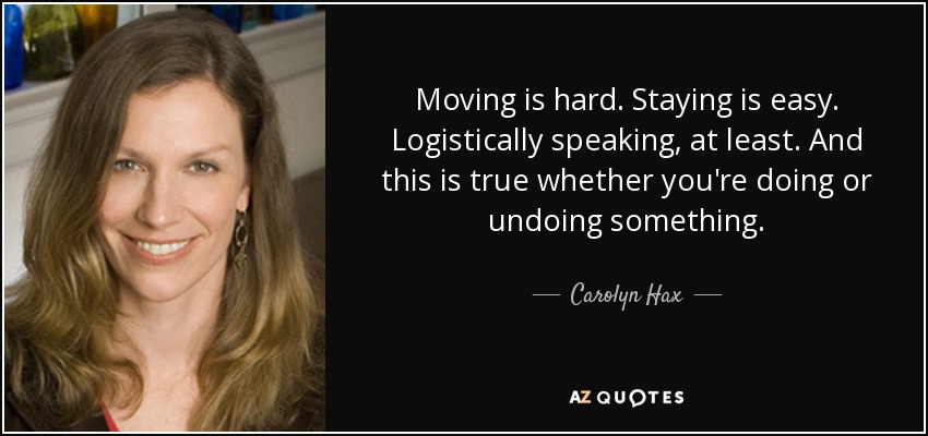 Moving is hard. Staying is easy. Logistically speaking, at least. And this is true whether you're doing or undoing something. - Carolyn Hax