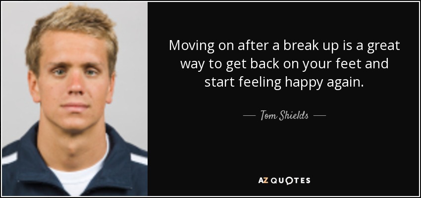 Moving on after a break up is a great way to get back on your feet and start feeling happy again. - Tom Shields