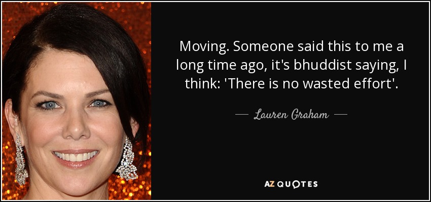 Moving. Someone said this to me a long time ago, it's bhuddist saying, I think: 'There is no wasted effort'. - Lauren Graham