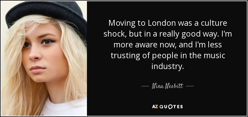 Moving to London was a culture shock, but in a really good way. I'm more aware now, and I'm less trusting of people in the music industry. - Nina Nesbitt