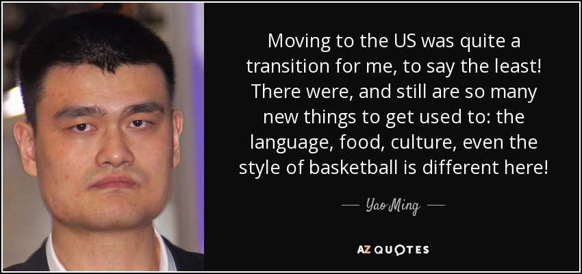 Moving to the US was quite a transition for me, to say the least! There were, and still are so many new things to get used to: the language, food, culture, even the style of basketball is different here! - Yao Ming