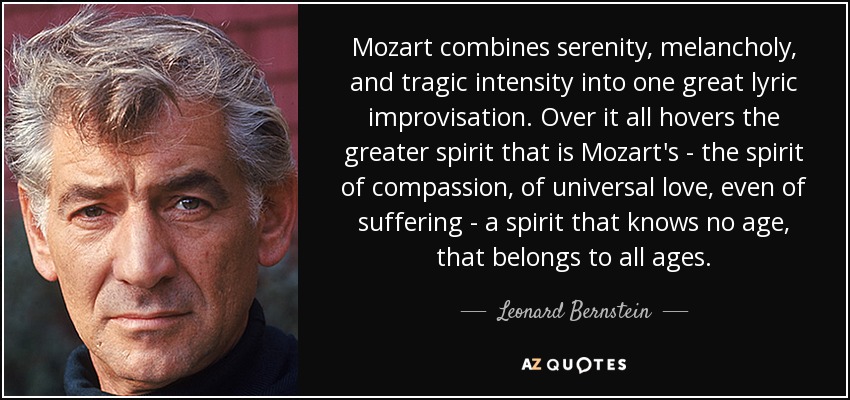Mozart combines serenity, melancholy, and tragic intensity into one great lyric improvisation. Over it all hovers the greater spirit that is Mozart's - the spirit of compassion, of universal love, even of suffering - a spirit that knows no age, that belongs to all ages. - Leonard Bernstein