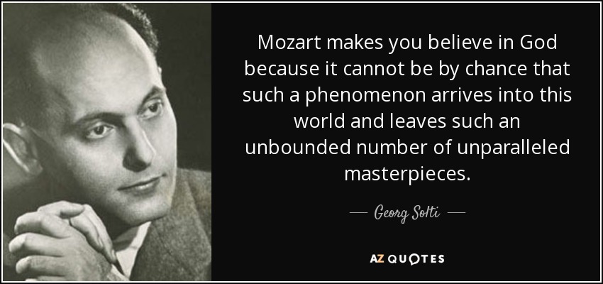 Mozart makes you believe in God because it cannot be by chance that such a phenomenon arrives into this world and leaves such an unbounded number of unparalleled masterpieces. - Georg Solti
