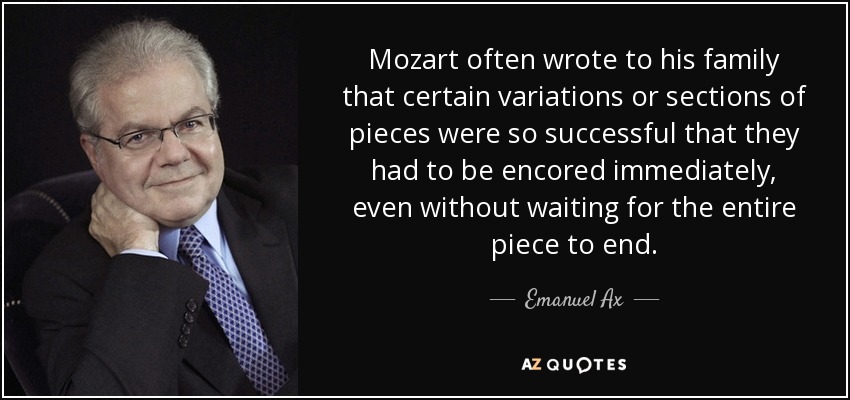 Mozart often wrote to his family that certain variations or sections of pieces were so successful that they had to be encored immediately, even without waiting for the entire piece to end. - Emanuel Ax
