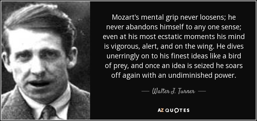 Mozart's mental grip never loosens; he never abandons himself to any one sense; even at his most ecstatic moments his mind is vigorous, alert, and on the wing. He dives unerringly on to his finest ideas like a bird of prey, and once an idea is seized he soars off again with an undiminished power. - Walter J. Turner