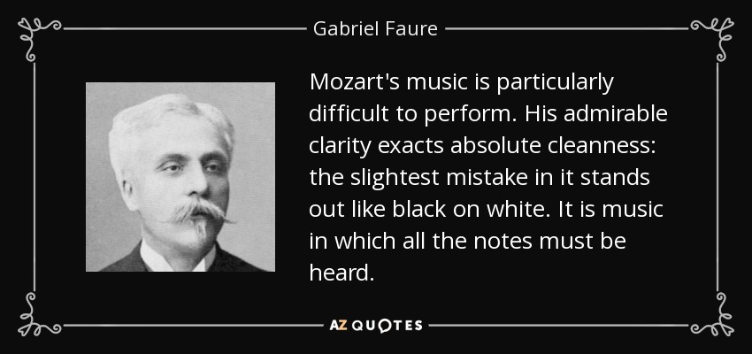 Mozart's music is particularly difficult to perform. His admirable clarity exacts absolute cleanness: the slightest mistake in it stands out like black on white. It is music in which all the notes must be heard. - Gabriel Faure