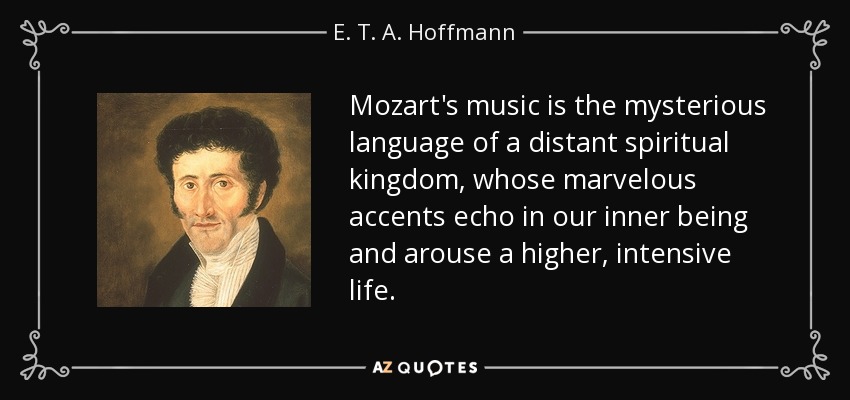 Mozart's music is the mysterious language of a distant spiritual kingdom, whose marvelous accents echo in our inner being and arouse a higher, intensive life. - E. T. A. Hoffmann