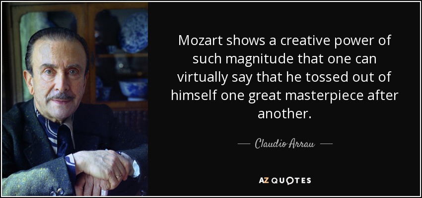 Mozart shows a creative power of such magnitude that one can virtually say that he tossed out of himself one great masterpiece after another. - Claudio Arrau