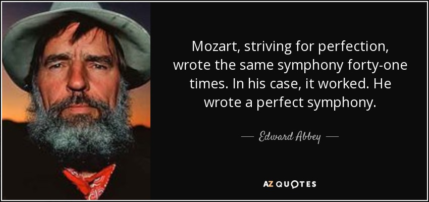 Mozart, striving for perfection, wrote the same symphony forty-one times. In his case, it worked. He wrote a perfect symphony. - Edward Abbey