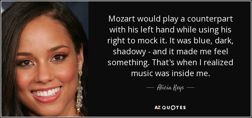 Mozart would play a counterpart with his left hand while using his right to mock it. It was blue, dark, shadowy - and it made me feel something. That's when I realized music was inside me. - Alicia Keys