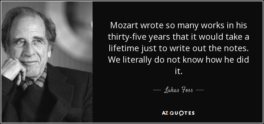 Mozart wrote so many works in his thirty-five years that it would take a lifetime just to write out the notes. We literally do not know how he did it. - Lukas Foss
