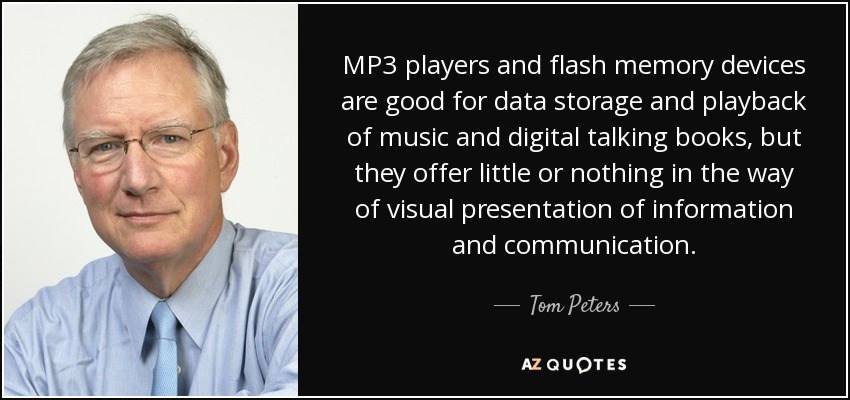 MP3 players and flash memory devices are good for data storage and playback of music and digital talking books, but they offer little or nothing in the way of visual presentation of information and communication. - Tom Peters
