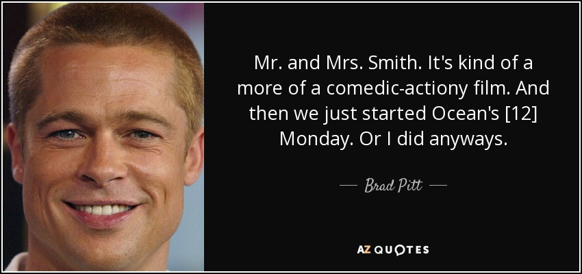 Mr. and Mrs. Smith. It's kind of a more of a comedic-actiony film. And then we just started Ocean's [12] Monday. Or I did anyways. - Brad Pitt