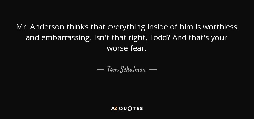 Mr. Anderson thinks that everything inside of him is worthless and embarrassing. Isn't that right, Todd? And that's your worse fear. - Tom Schulman